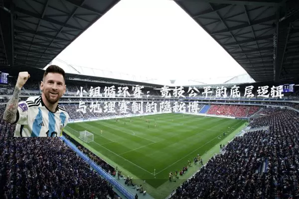 小组循环赛：竞技公平的底层逻辑与地理赛制的隐秘博弈
