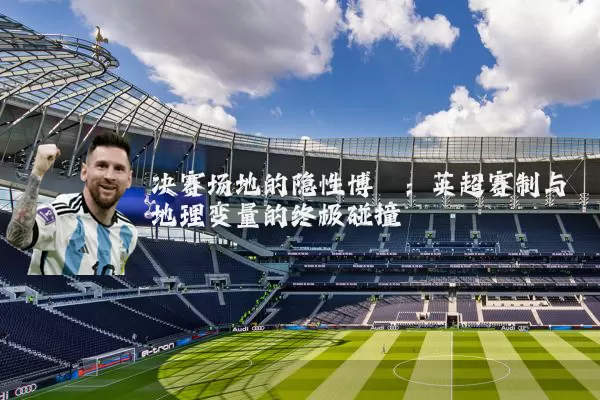决赛场地的隐性博弈：英超赛制与地理变量的终极碰撞