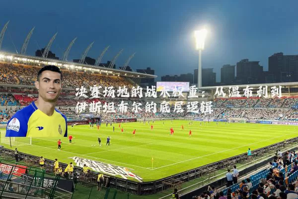 决赛场地的战术权重：从温布利到伊斯坦布尔的底层逻辑